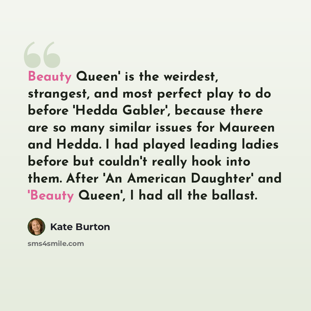 “Beauty Queen' is the weirdest, strangest, and most perfect play to do before 'Hedda Gabler', because there are so many similar issues for Maureen and Hedda. I had played leading ladies before but couldn't really hook into them. After 'An American Daughter' and 'Beauty Queen', I had all the ballast.” quote by Kate Burton