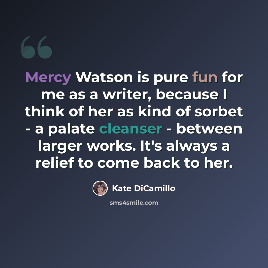 “Mercy Watson is pure fun for me as a writer, because I think of her as kind of sorbet - a palate cleanser - between larger works. It's always a relief to come back to her.” quote by Kate DiCamillo