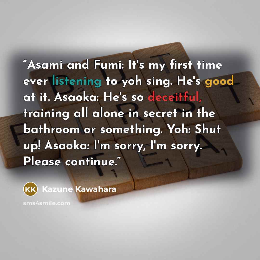 “Asami and Fumi: It's my first time ever listening to yoh sing. He's good at it. Asaoka: He's so deceitful, training all alone in secret in the bathroom or something. Yoh: Shut up! Asaoka: I'm sorry, I'm sorry. Please continue.” quote by Kazune Kawahara