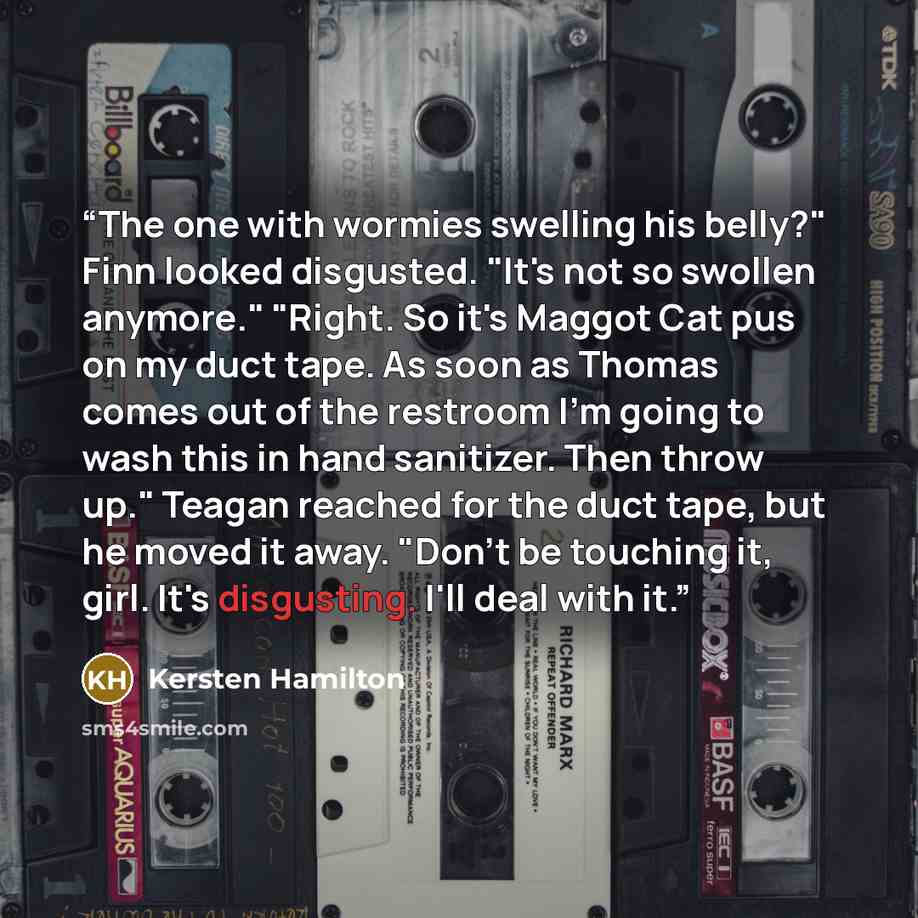 “The one with wormies swelling his belly?" Finn looked disgusted. "It's not so swollen anymore." "Right. So it's Maggot Cat pus on my duct tape. As soon as Thomas comes out of the restroom I'm going to wash this in hand sanitizer. Then throw up." Teagan reached for the duct tape, but he moved it…” quote by Kersten Hamilton