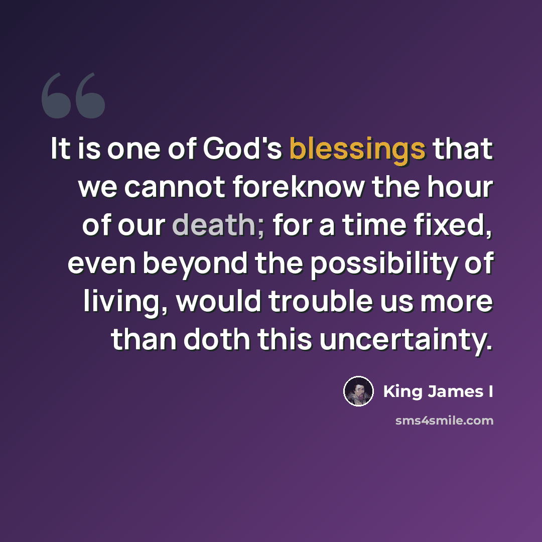 “It is one of God's blessings that we cannot foreknow the hour of our death; for a time fixed, even beyond the possibility of living, would trouble us more than doth this uncertainty.” quote by King James I