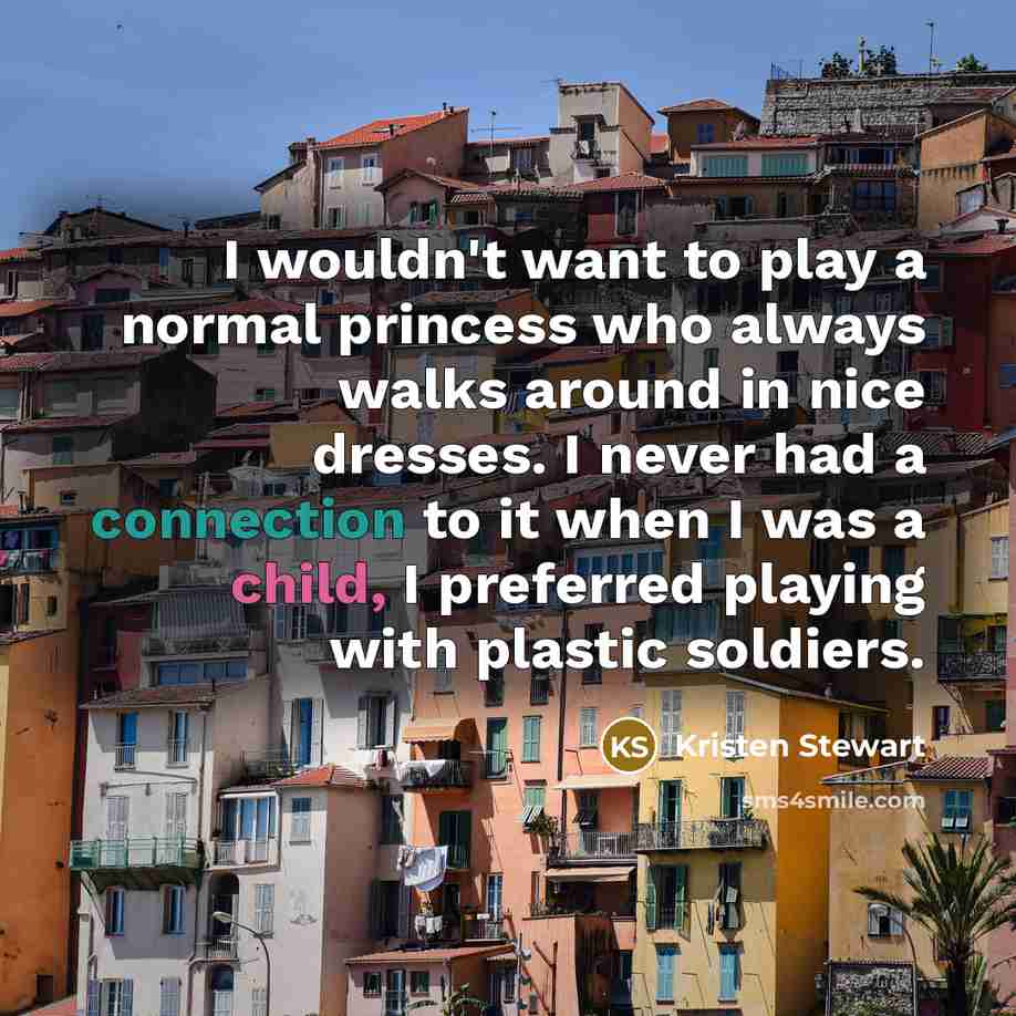 “I wouldn't want to play a normal princess who always walks around in nice dresses. I never had a connection to it when I was a child, I preferred playing with plastic soldiers.” quote by Kristen Stewart