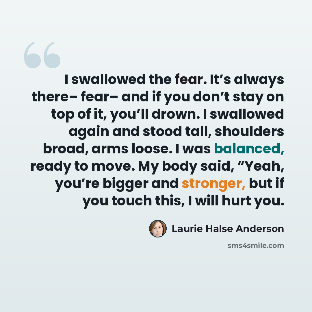“I swallowed the fear. It’s always there– fear– and if you don’t stay on top of it, you’ll drown. I swallowed again and stood tall, shoulders broad, arms loose. I was balanced, ready to move. My body said, “Yeah, you’re bigger and stronger, but if you touch this, I will hurt you.” quote by Laurie Halse Anderson