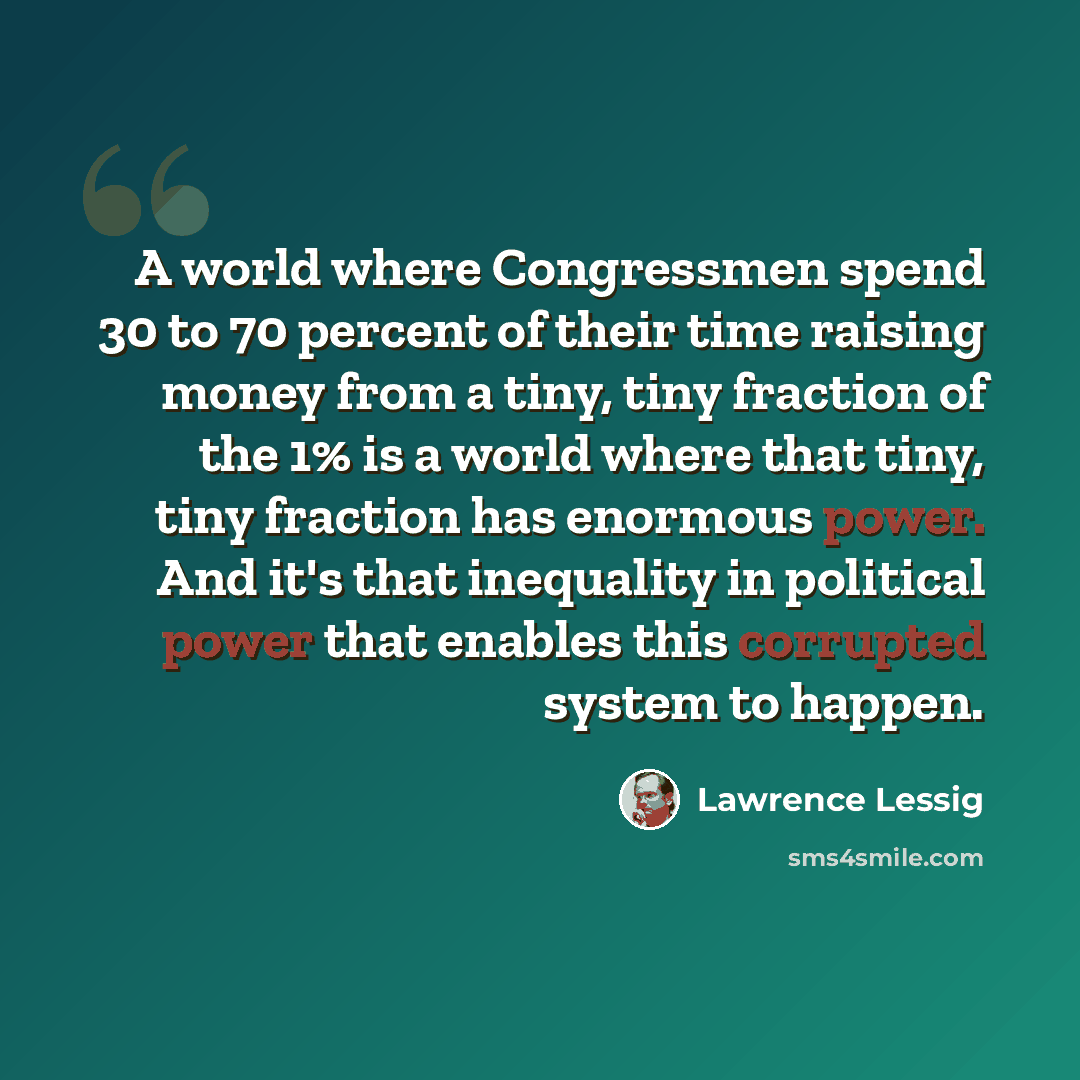 “A world where Congressmen spend 30 to 70 percent of their time raising money from a tiny, tiny fraction of the 1% is a world where that tiny, tiny fraction has enormous power. And it's that inequality in political power that enables this corrupted system to happen.” quote by Lawrence Lessig
