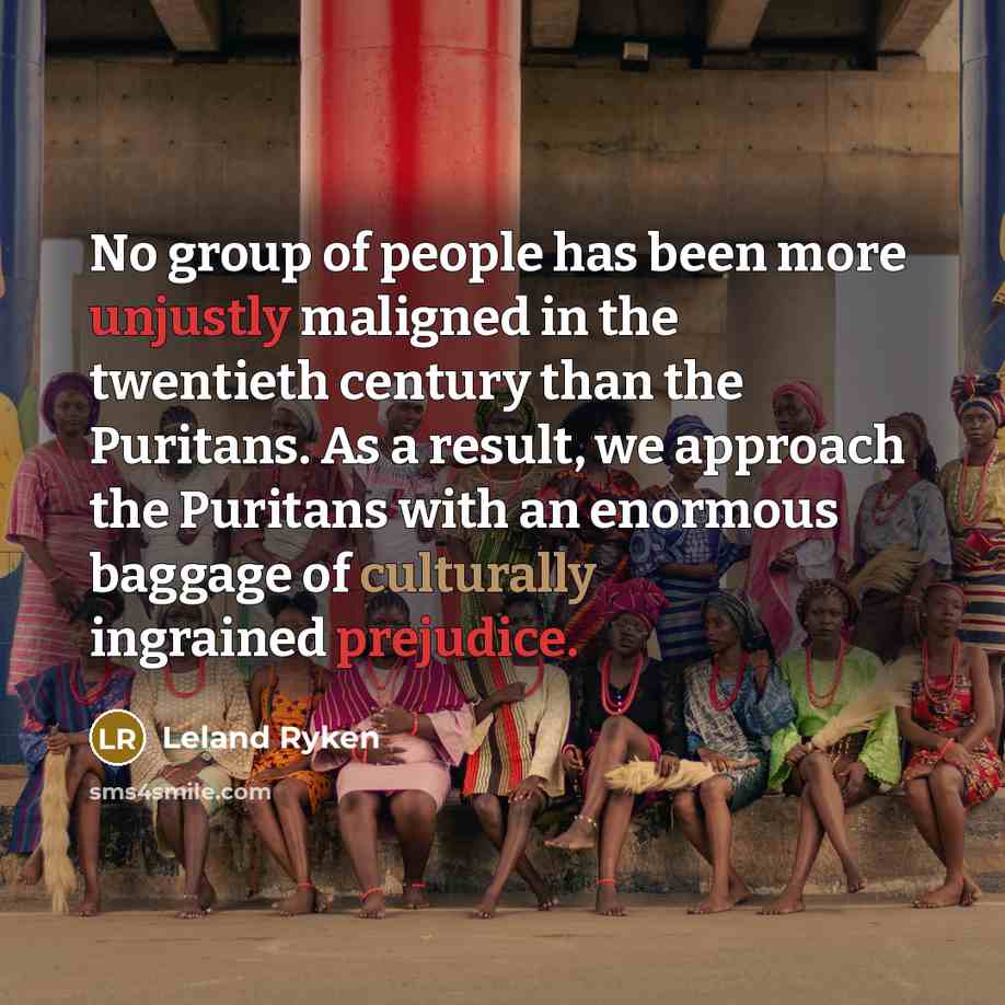 “No group of people has been more unjustly maligned in the twentieth century than the Puritans. As a result, we approach the Puritans with an enormous baggage of culturally ingrained prejudice.” quote by Leland Ryken