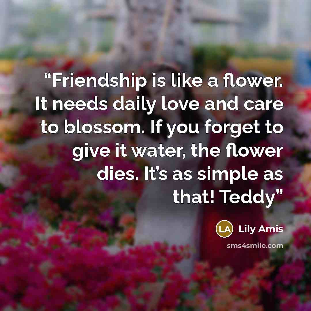 “Friendship is like a flower. It needs daily love and care to blossom. If you forget to give it water, the flower dies. It’s as simple as that! Teddy” quote by Lily Amis