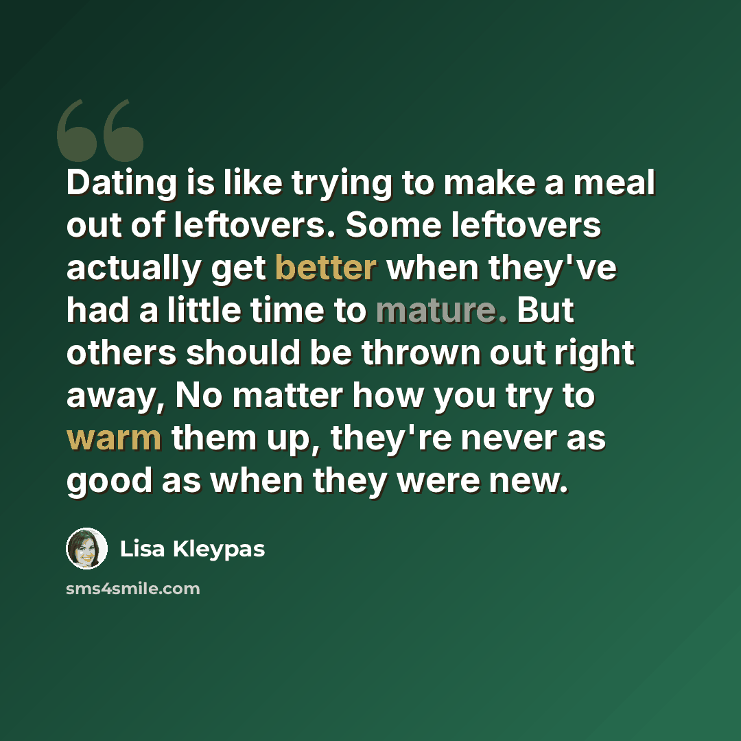 “Dating is like trying to make a meal out of leftovers. Some leftovers actually get better when they've had a little time to mature. But others should be thrown out right away, No matter how you try to warm them up, they're never as good as when they were new.” quote by Lisa Kleypas