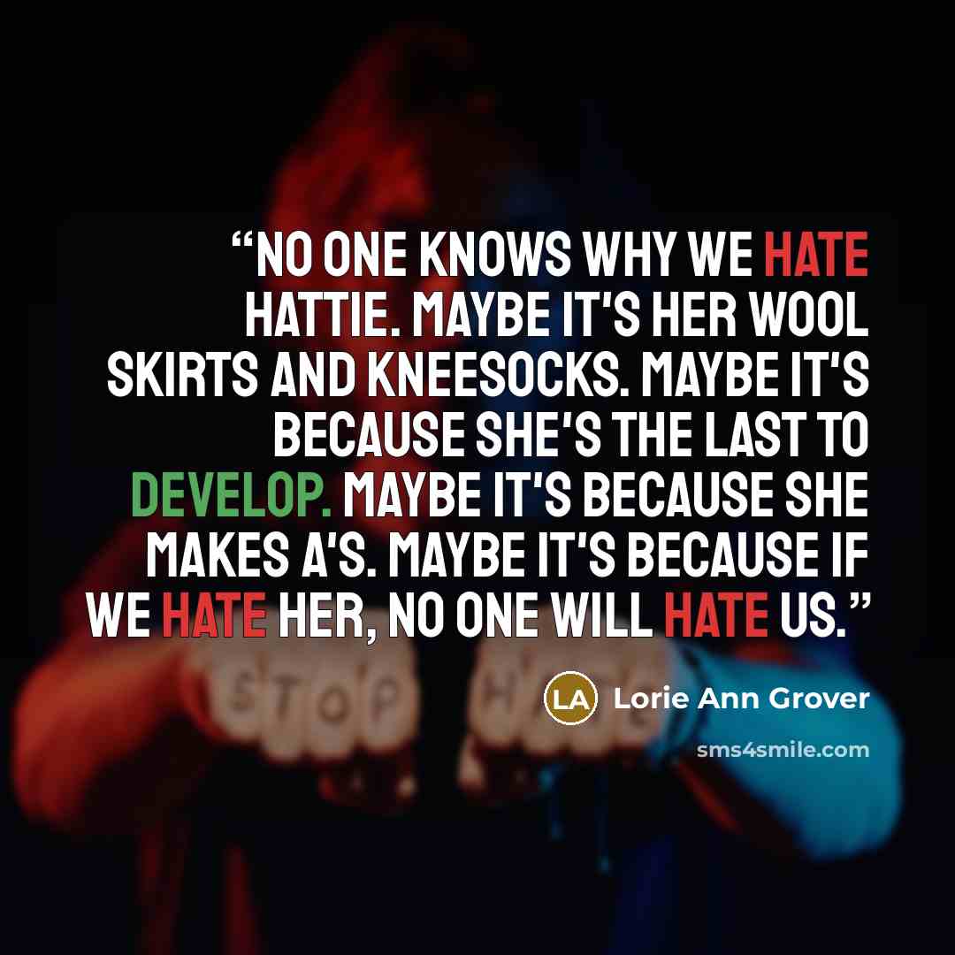 “No one knows why we hate Hattie. Maybe it's her wool skirts and kneesocks. Maybe it's because she's the last to develop. Maybe it's because she makes A's. Maybe it's because if we hate her, no one will hate us.” quote by Lorie Ann Grover