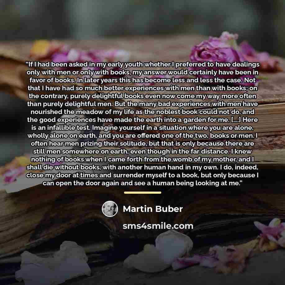 “If I had been asked in my early youth whether I preferred to have dealings only with men or only with books, my answer would certainly have been in favor of books. In later years this has become less and less the case. Not that I have had so much better experiences with men than with books; on the…” quote by Martin Buber