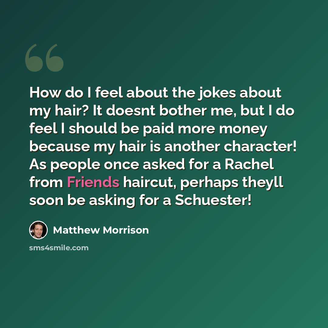 “How do I feel about the jokes about my hair? It doesnt bother me, but I do feel I should be paid more money because my hair is another character! As people once asked for a Rachel from Friends haircut, perhaps theyll soon be asking for a Schuester!” quote by Matthew Morrison