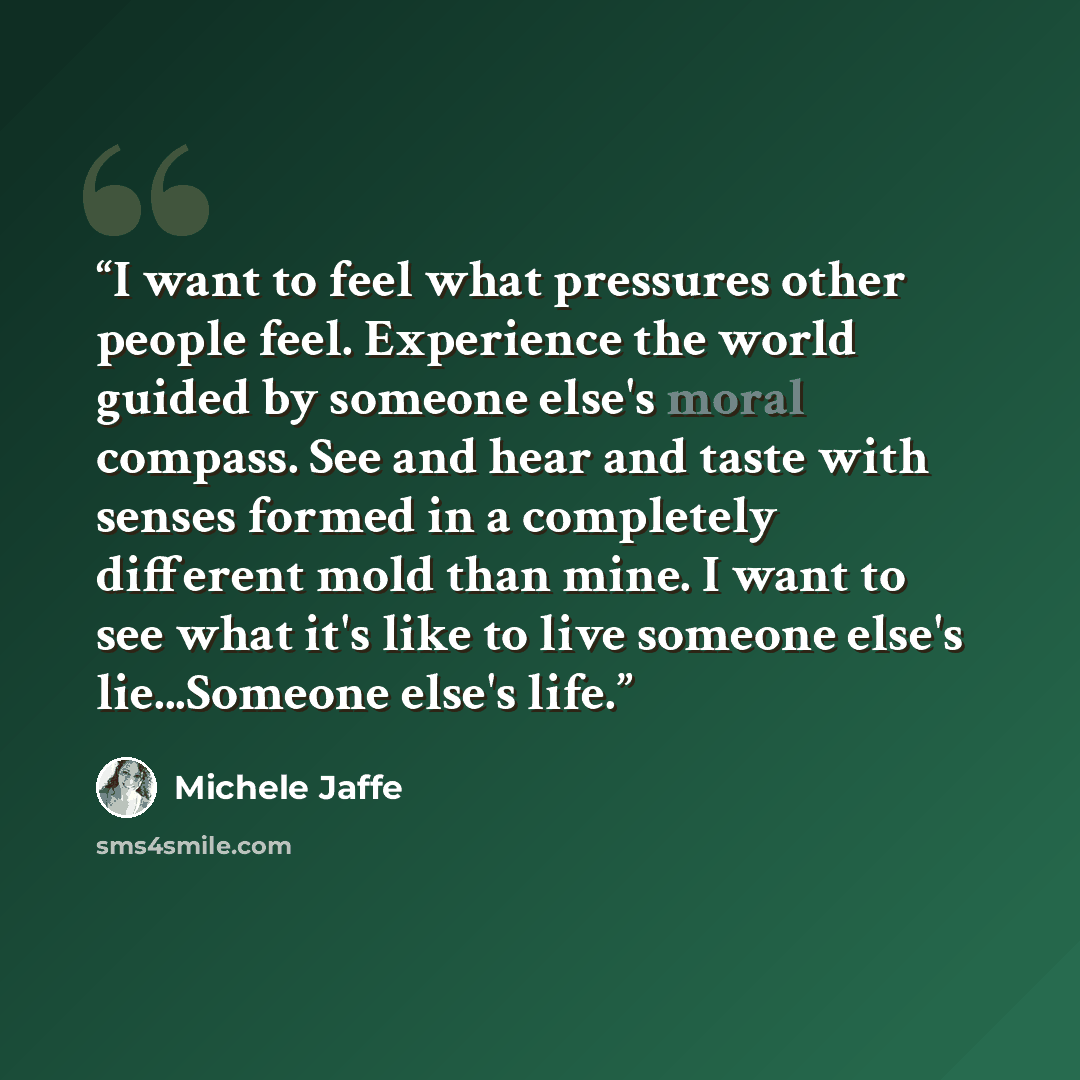 “I want to feel what pressures other people feel. Experience the world guided by someone else's moral compass. See and hear and taste with senses formed in a completely different mold than mine. I want to see what it's like to live someone else's lie...Someone else's life.” quote by Michele Jaffe