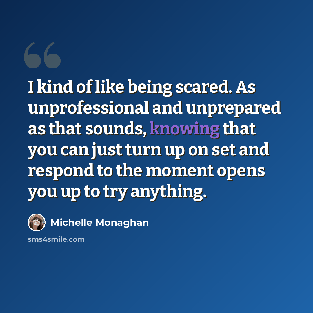 “I kind of like being scared. As unprofessional and unprepared as that sounds, knowing that you can just turn up on set and respond to the moment opens you up to try anything.” quote by Michelle Monaghan