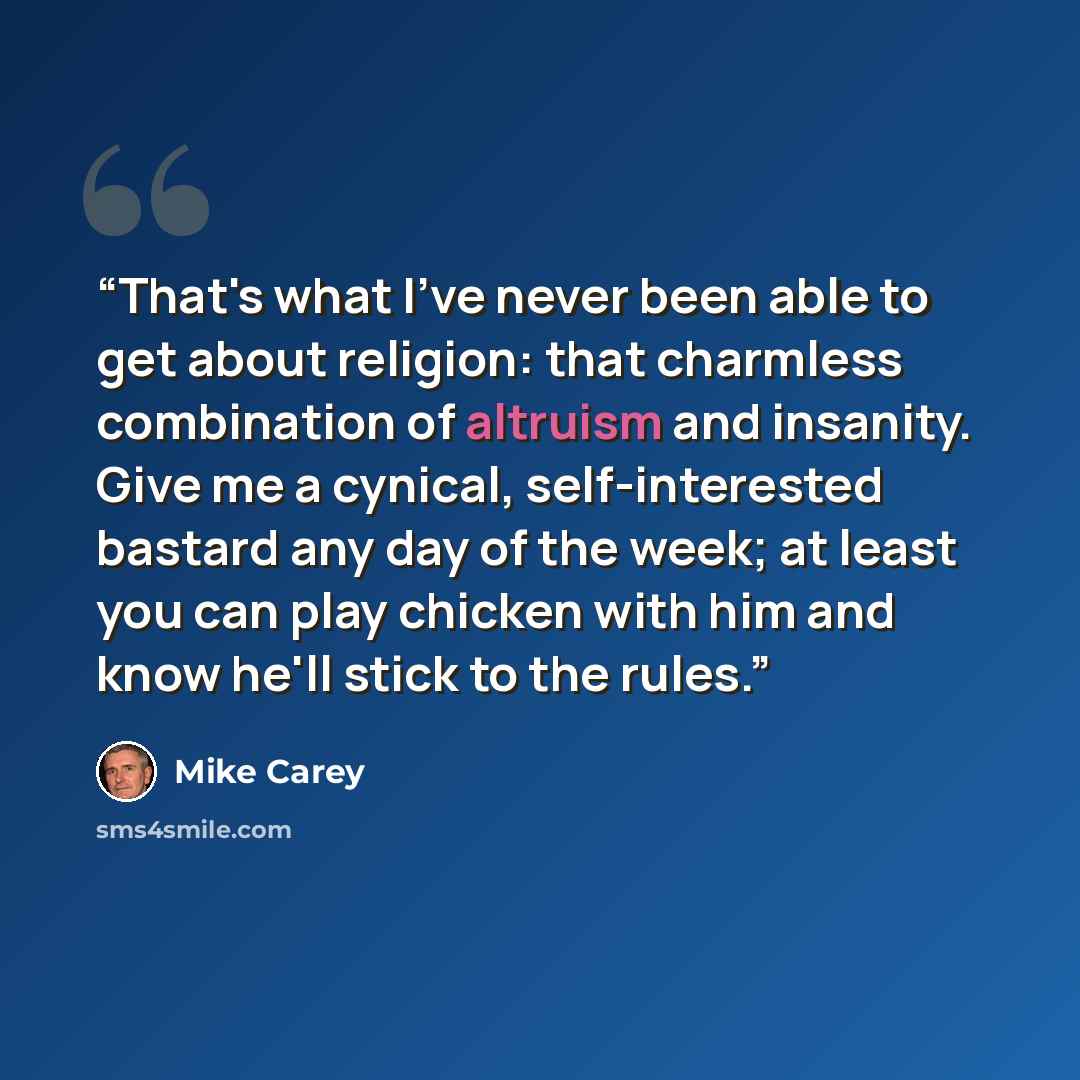“That's what I've never been able to get about religion: that charmless combination of altruism and insanity. Give me a cynical, self-interested bastard any day of the week; at least you can play chicken with him and know he'll stick to the rules.” quote by Mike Carey
