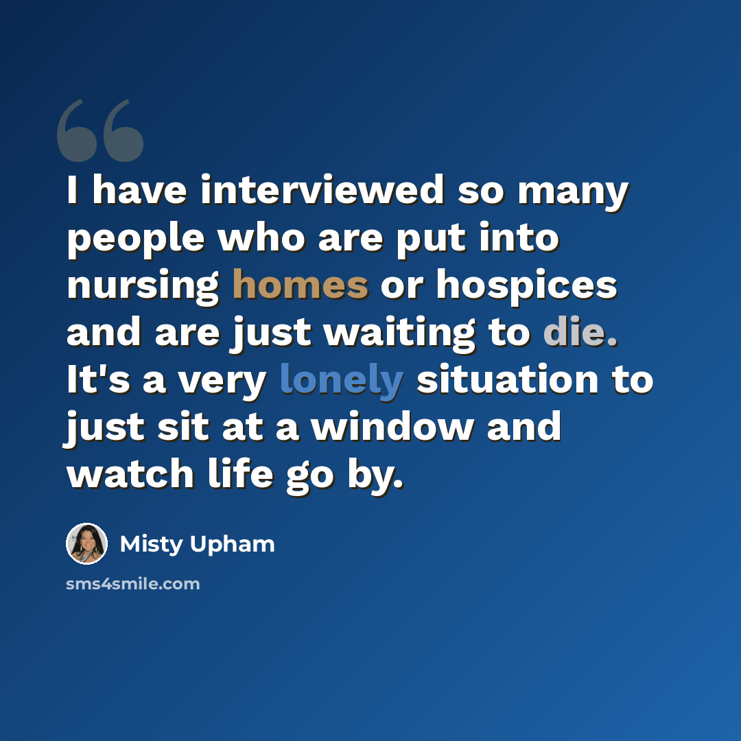 “I have interviewed so many people who are put into nursing homes or hospices and are just waiting to die. It's a very lonely situation to just sit at a window and watch life go by.” quote by Misty Upham
