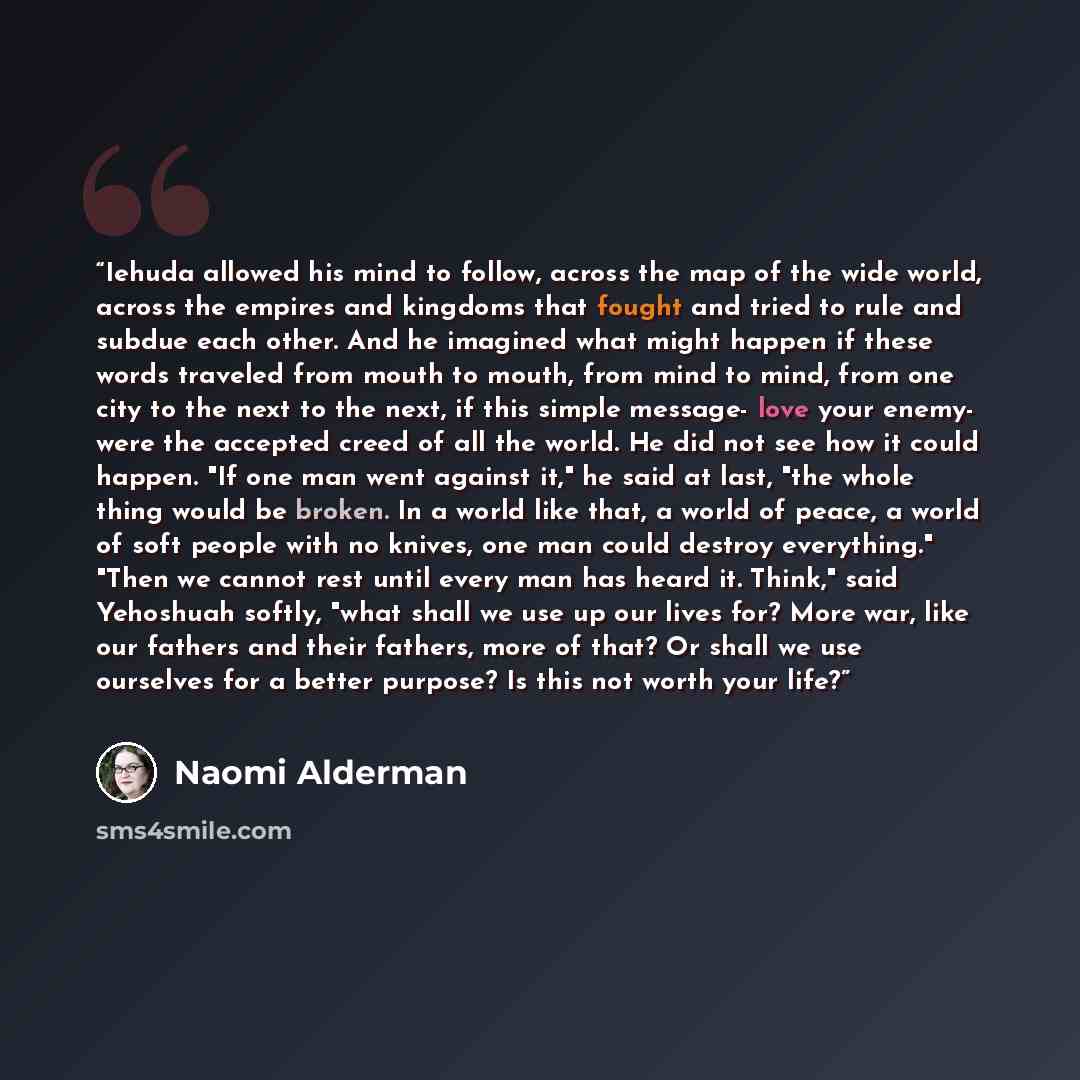 “Iehuda allowed his mind to follow, across the map of the wide world, across the empires and kingdoms that fought and tried to rule and subdue each other. And he imagined what might happen if these words traveled from mouth to mouth, from mind to mind, from one city to the next to the next, if this…” quote by Naomi Alderman
