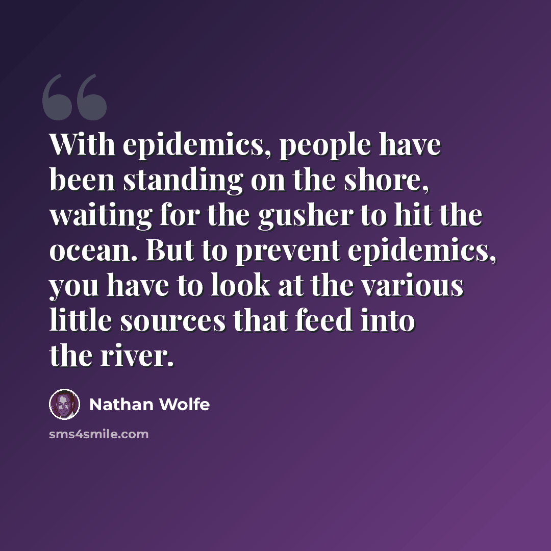 “With epidemics, people have been standing on the shore, waiting for the gusher to hit the ocean. But to prevent epidemics, you have to look at the various little sources that feed into the river.” quote by Nathan Wolfe