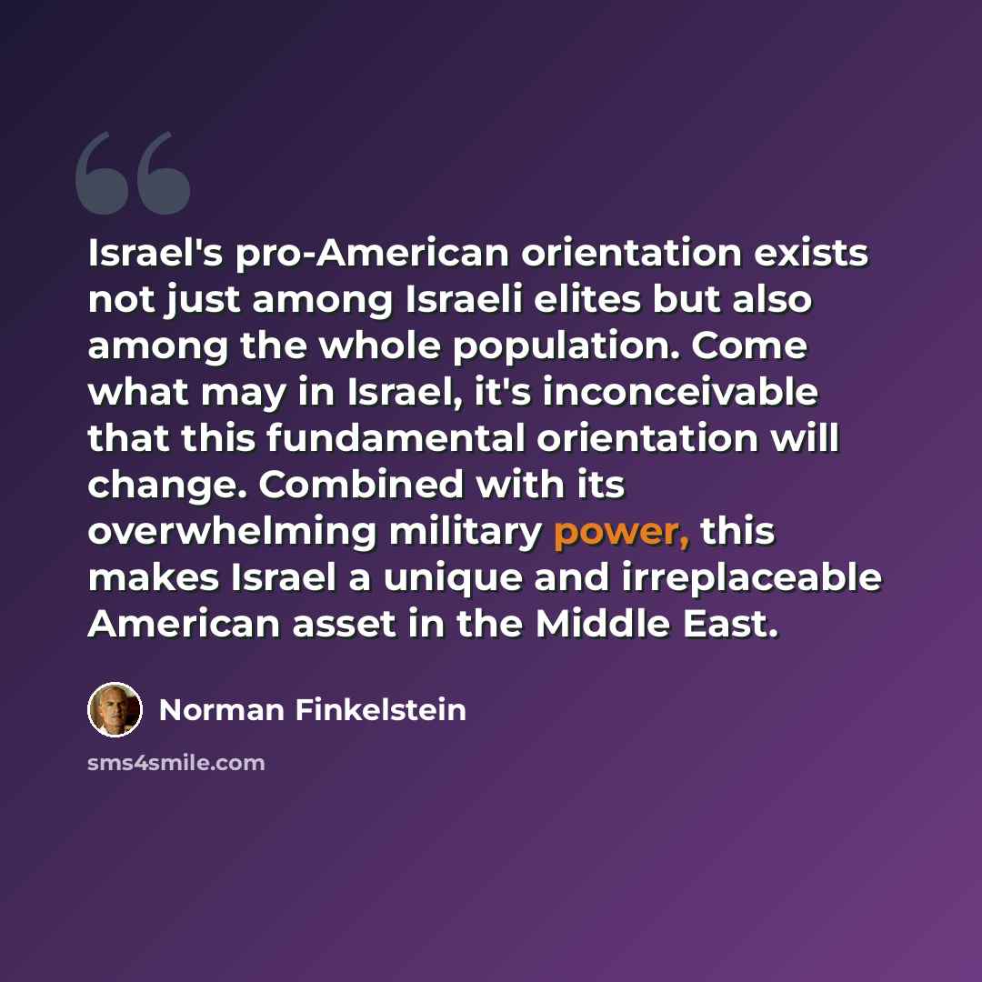 “Israel's pro-American orientation exists not just among Israeli elites but also among the whole population. Come what may in Israel, it's inconceivable that this fundamental orientation will change. Combined with its overwhelming military power, this makes Israel a unique and irreplaceable…” quote by Norman Finkelstein