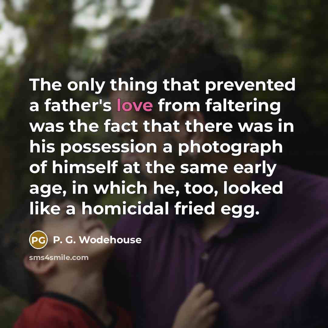 “The only thing that prevented a father's love from faltering was the fact that there was in his possession a photograph of himself at the same early age, in which he, too, looked like a homicidal fried egg.” quote by P. G. Wodehouse