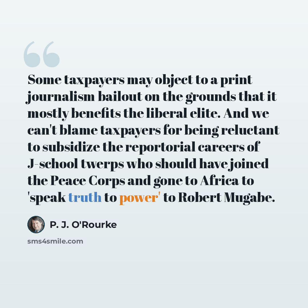 “Some taxpayers may object to a print journalism bailout on the grounds that it mostly benefits the liberal elite. And we can't blame taxpayers for being reluctant to subsidize the reportorial careers of J-school twerps who should have joined the Peace Corps and gone to Africa to 'speak truth to…” quote by P. J. O'Rourke