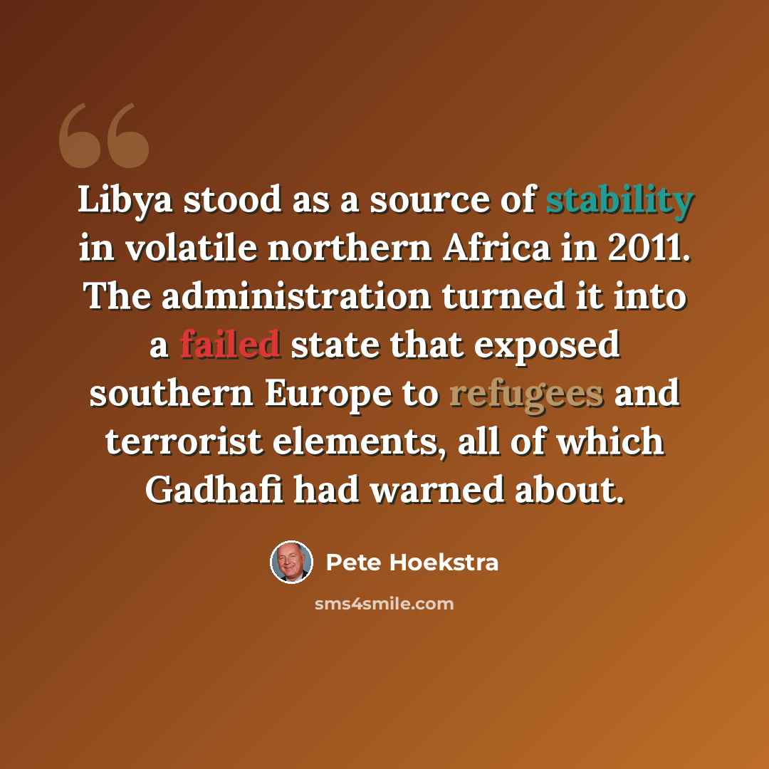 “Libya stood as a source of stability in volatile northern Africa in 2011. The administration turned it into a failed state that exposed southern Europe to refugees and terrorist elements, all of which Gadhafi had warned about.” quote by Pete Hoekstra