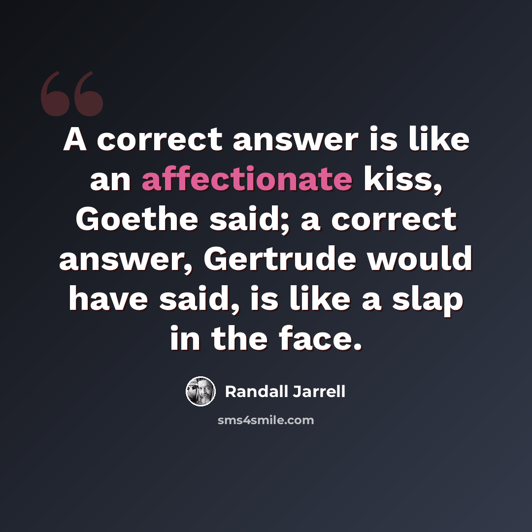 “A correct answer is like an affectionate kiss, Goethe said; a correct answer, Gertrude would have said, is like a slap in the face.” quote by Randall Jarrell