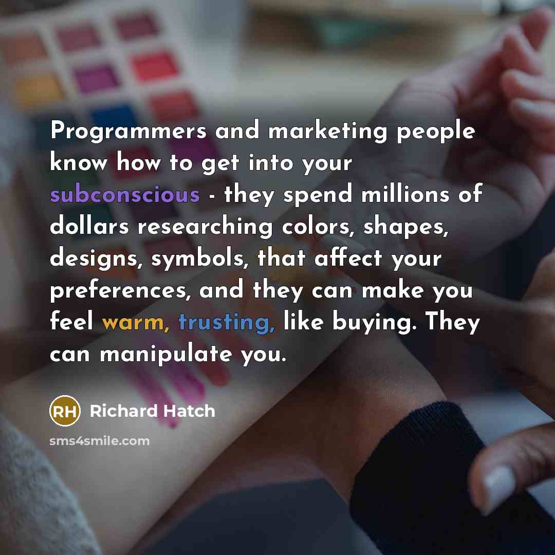 “Programmers and marketing people know how to get into your subconscious - they spend millions of dollars researching colors, shapes, designs, symbols, that affect your preferences, and they can make you feel warm, trusting, like buying. They can manipulate you.” quote by Richard Hatch