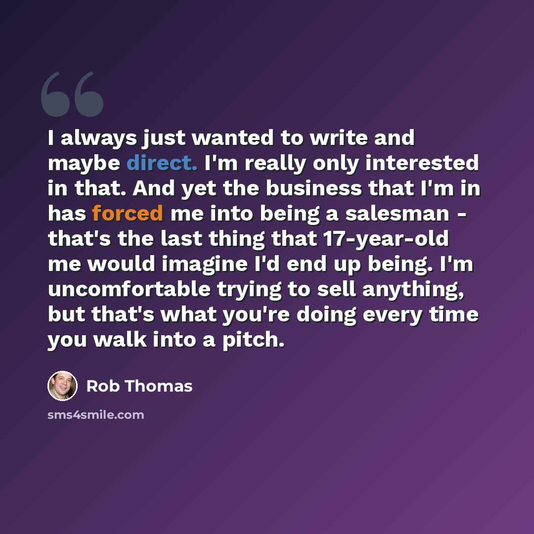 “I always just wanted to write and maybe direct. I'm really only interested in that. And yet the business that I'm in has forced me into being a salesman - that's the last thing that 17-year-old me would imagine I'd end up being. I'm uncomfortable trying to sell anything, but that's what you're…” quote by Rob Thomas