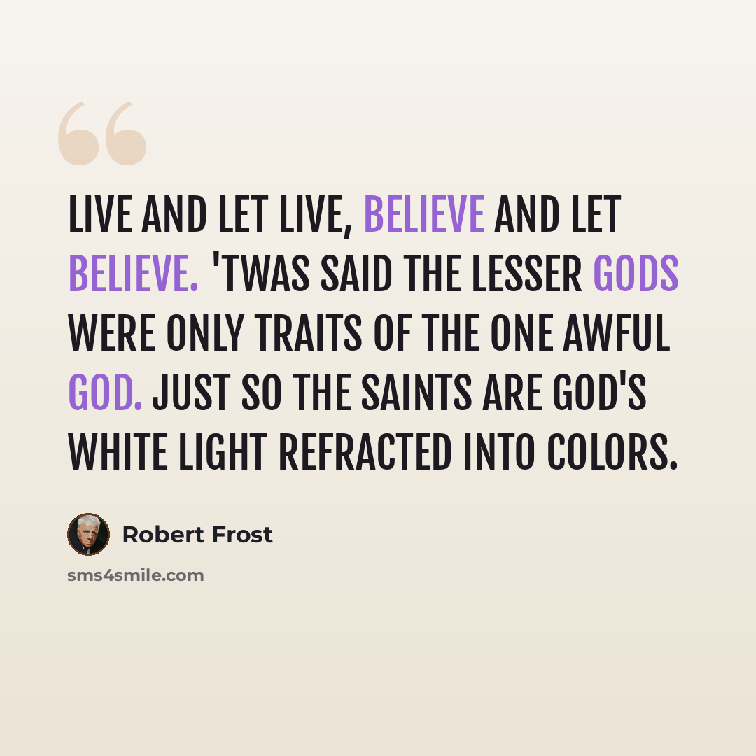 “Live and let live, believe and let believe. 'Twas said the lesser gods were only traits Of the one awful God. Just so the saints Are God's white light refracted into colors.” quote by Robert Frost