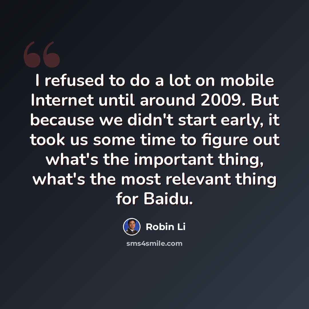 “I refused to do a lot on mobile Internet until around 2009. But because we didn't start early, it took us some time to figure out what's the important thing, what's the most relevant thing for Baidu.” quote by Robin Li