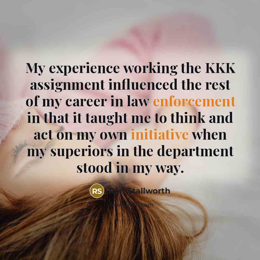 “My experience working the KKK assignment influenced the rest of my career in law enforcement in that it taught me to think and act on my own initiative when my superiors in the department stood in my way.” quote by Ron Stallworth