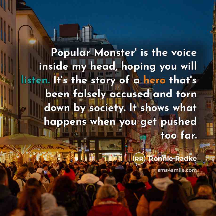 “Popular Monster' is the voice inside my head, hoping you will listen. It's the story of a hero that's been falsely accused and torn down by society. It shows what happens when you get pushed too far.” quote by Ronnie Radke