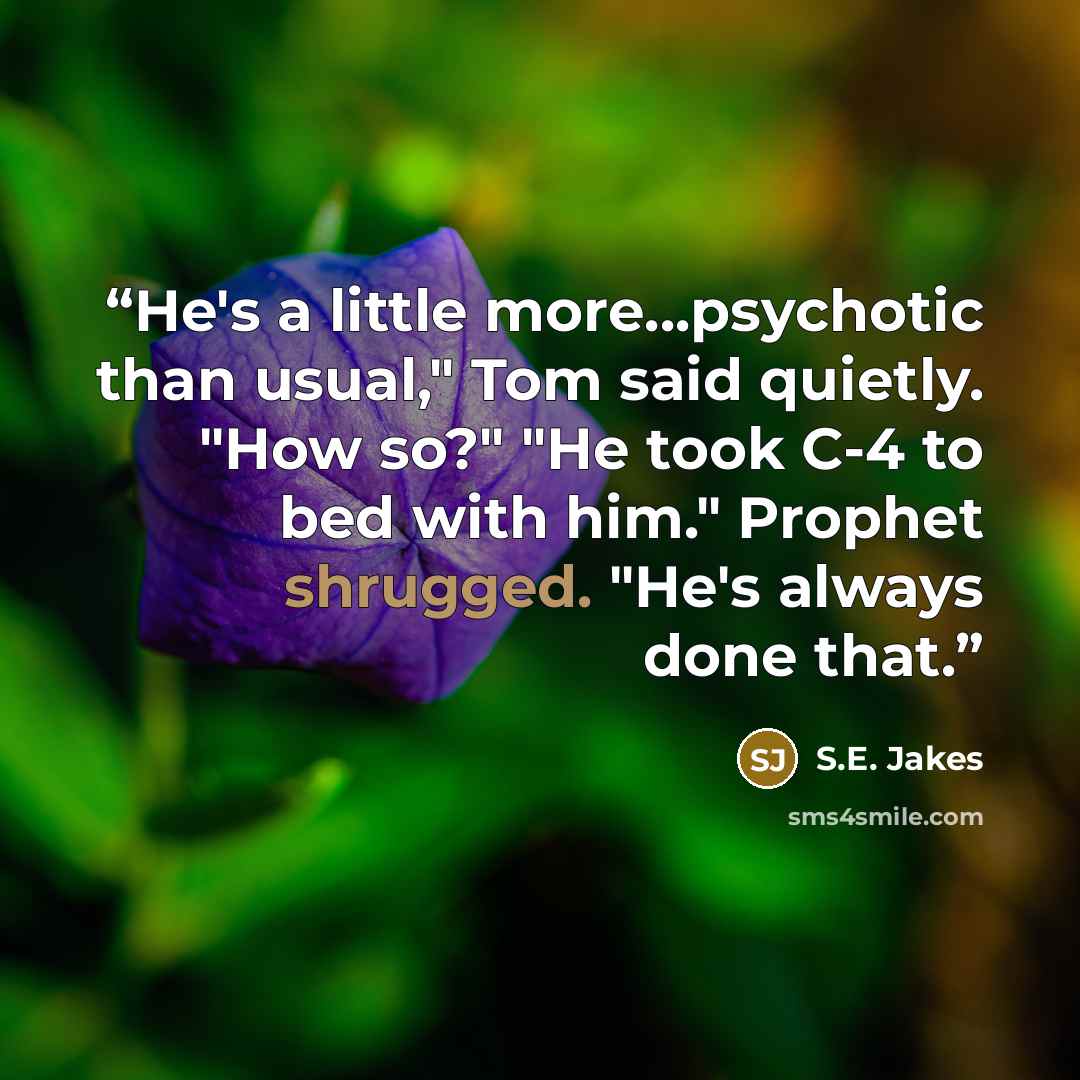 “He's a little more...psychotic than usual," Tom said quietly. "How so?" "He took C-4 to bed with him." Prophet shrugged. "He's always done that.” quote by S.E. Jakes