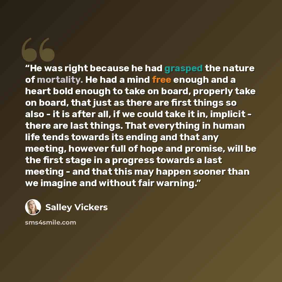 “He was right because he had grasped the nature of mortality. He had a mind free enough and a heart bold enough to take on board, properly take on board, that just as there are first things so also - it is after all, if we could take it in, implicit - there are last things. That everything in human…” quote by Salley Vickers