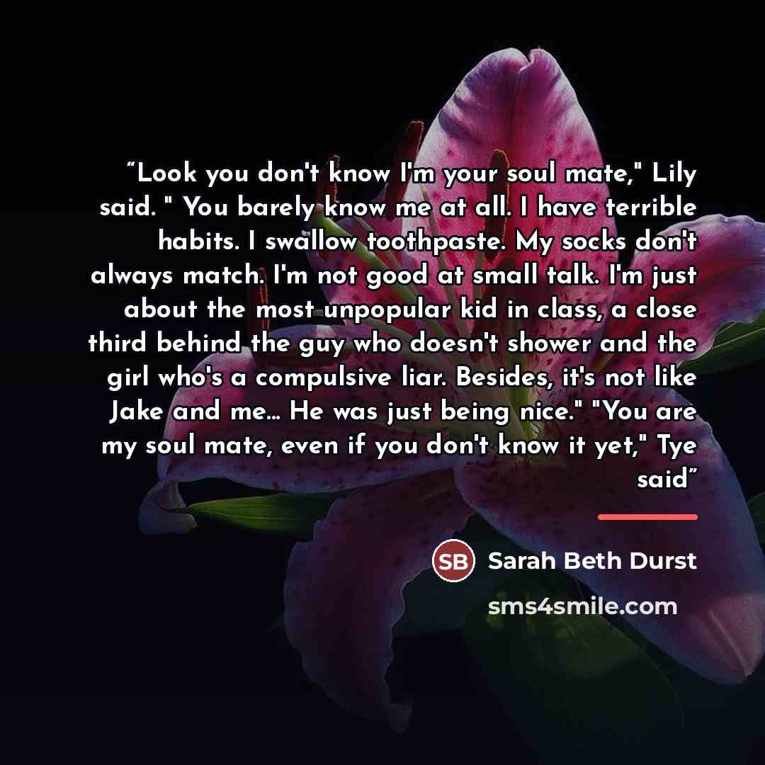 “Look you don't know I'm your soul mate," Lily said. " You barely know me at all. I have terrible habits. I swallow toothpaste. My socks don't always match. I'm not good at small talk. I'm just about the most unpopular kid in class, a close third behind the guy who doesn't shower and the girl who's…” quote by Sarah Beth Durst