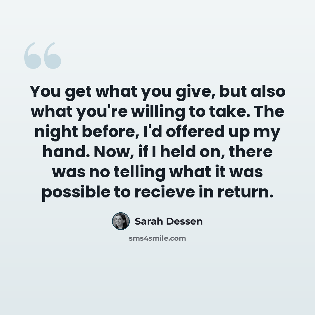 “You get what you give, but also what you're willing to take. The night before, I'd offered up my hand. Now, if I held on, there was no telling what it was possible to recieve in return.” quote by Sarah Dessen