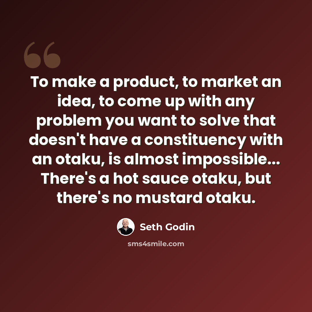 “To make a product, to market an idea, to come up with any problem you want to solve that doesn't have a constituency with an otaku, is almost impossible... There's a hot sauce otaku, but there's no mustard otaku.” quote by Seth Godin