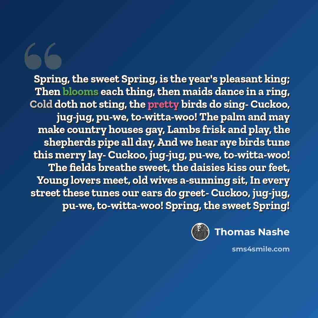 “Spring, the sweet Spring, is the year's pleasant king; Then blooms each thing, then maids dance in a ring, Cold doth not sting, the pretty birds do sing- Cuckoo, jug-jug, pu-we, to-witta-woo! The palm and may make country houses gay, Lambs frisk and play, the shepherds pipe all day, And we hear…” quote by Thomas Nashe