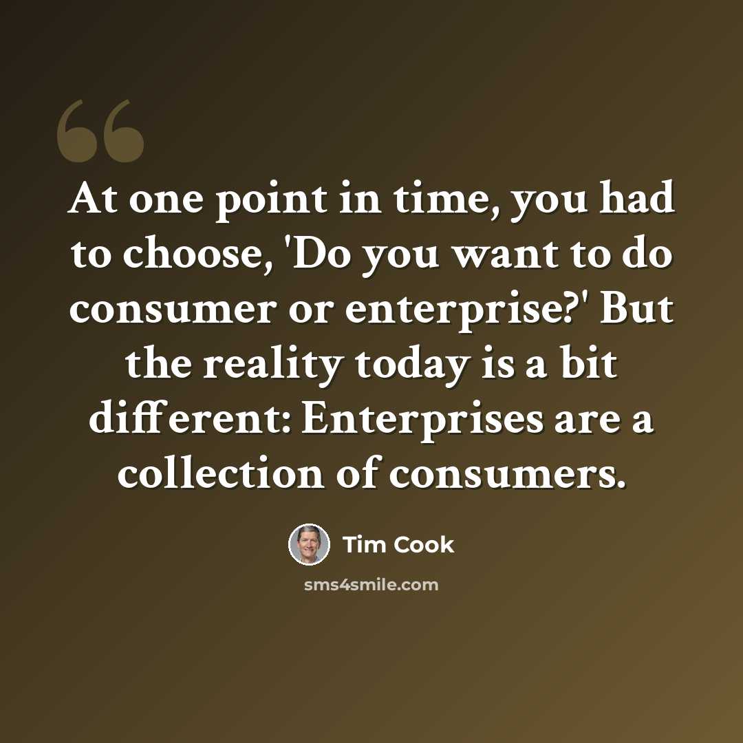 “At one point in time, you had to choose, 'Do you want to do consumer or enterprise?' But the reality today is a bit different: Enterprises are a collection of consumers.” quote by Tim Cook