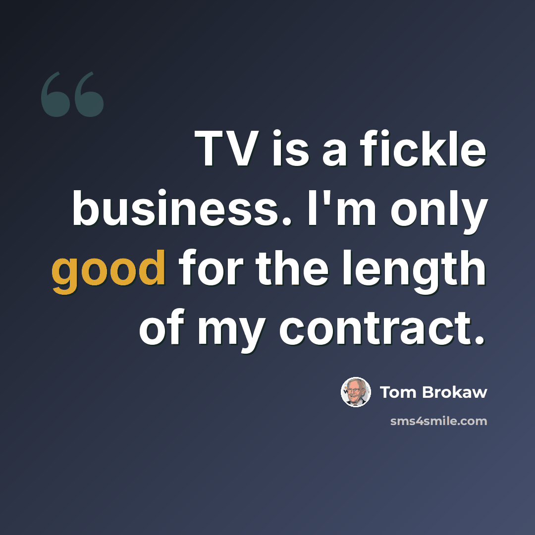 “TV is a fickle business. I'm only good for the length of my contract.” quote by Tom Brokaw