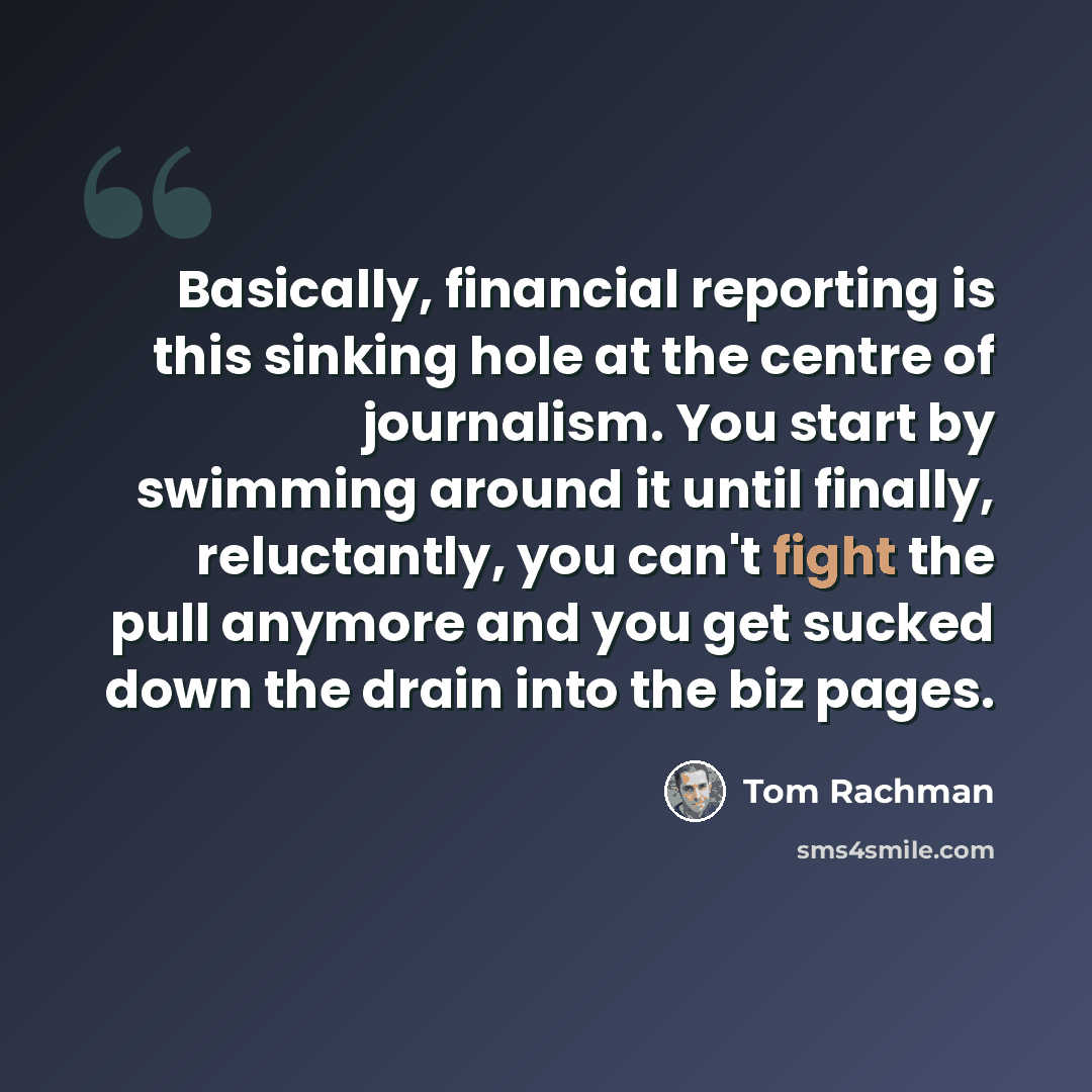 “Basically, financial reporting is this sinking hole at the centre of journalism. You start by swimming around it until finally, reluctantly, you can't fight the pull anymore and you get sucked down the drain into the biz pages.” quote by Tom Rachman