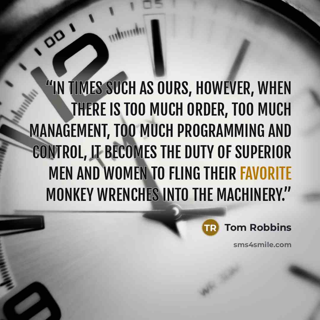 “In times such as ours, however, when there is too much order, too much management, too much programming and control, it becomes the duty of superior men and women to fling their favorite monkey wrenches into the machinery.” quote by Tom Robbins