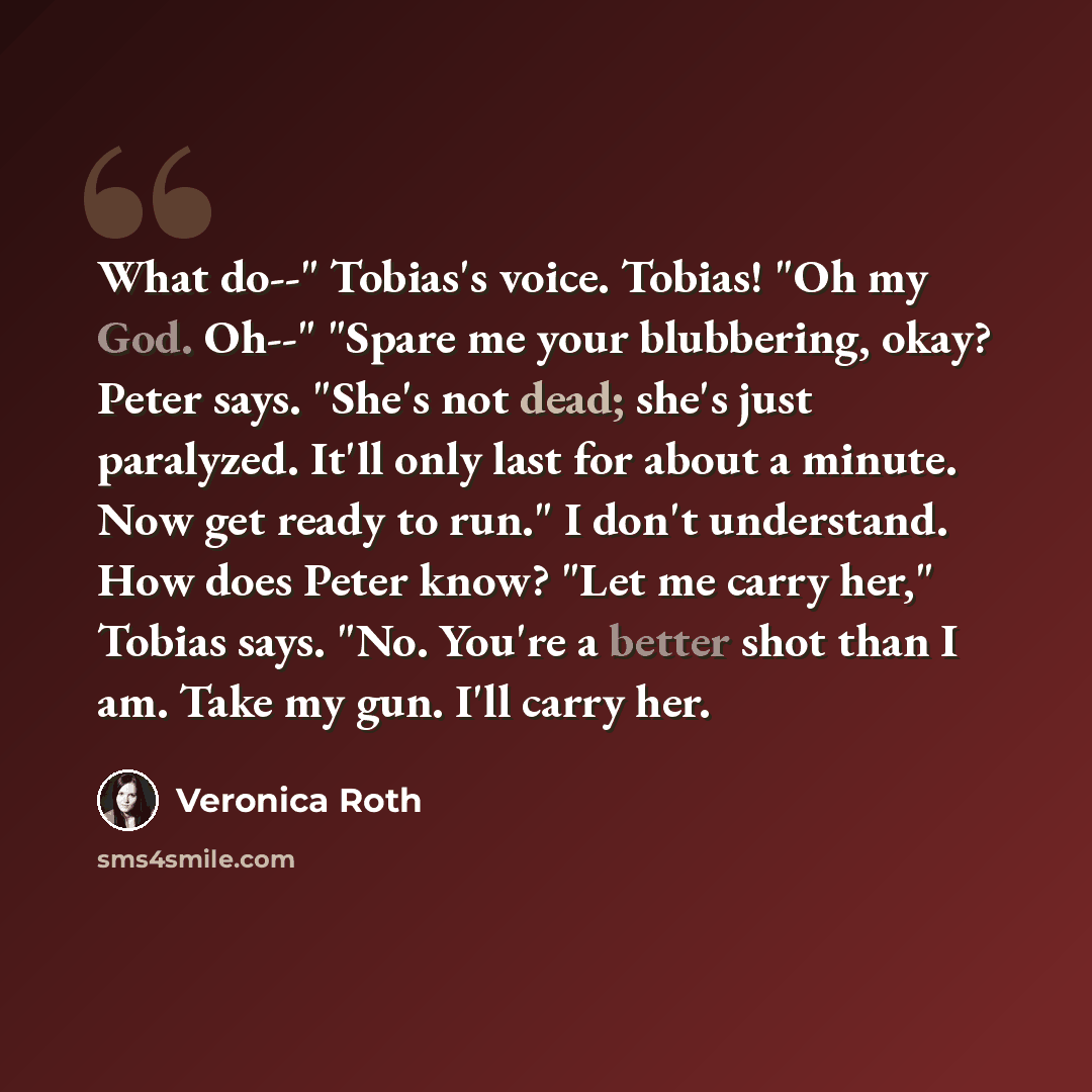 “What do--" Tobias's voice. Tobias! "Oh my God. Oh--" "Spare me your blubbering, okay? Peter says. "She's not dead; she's just paralyzed. It'll only last for about a minute. Now get ready to run." I don't understand. How does Peter know? "Let me carry her," Tobias says. "No. You're a better shot…” quote by Veronica Roth