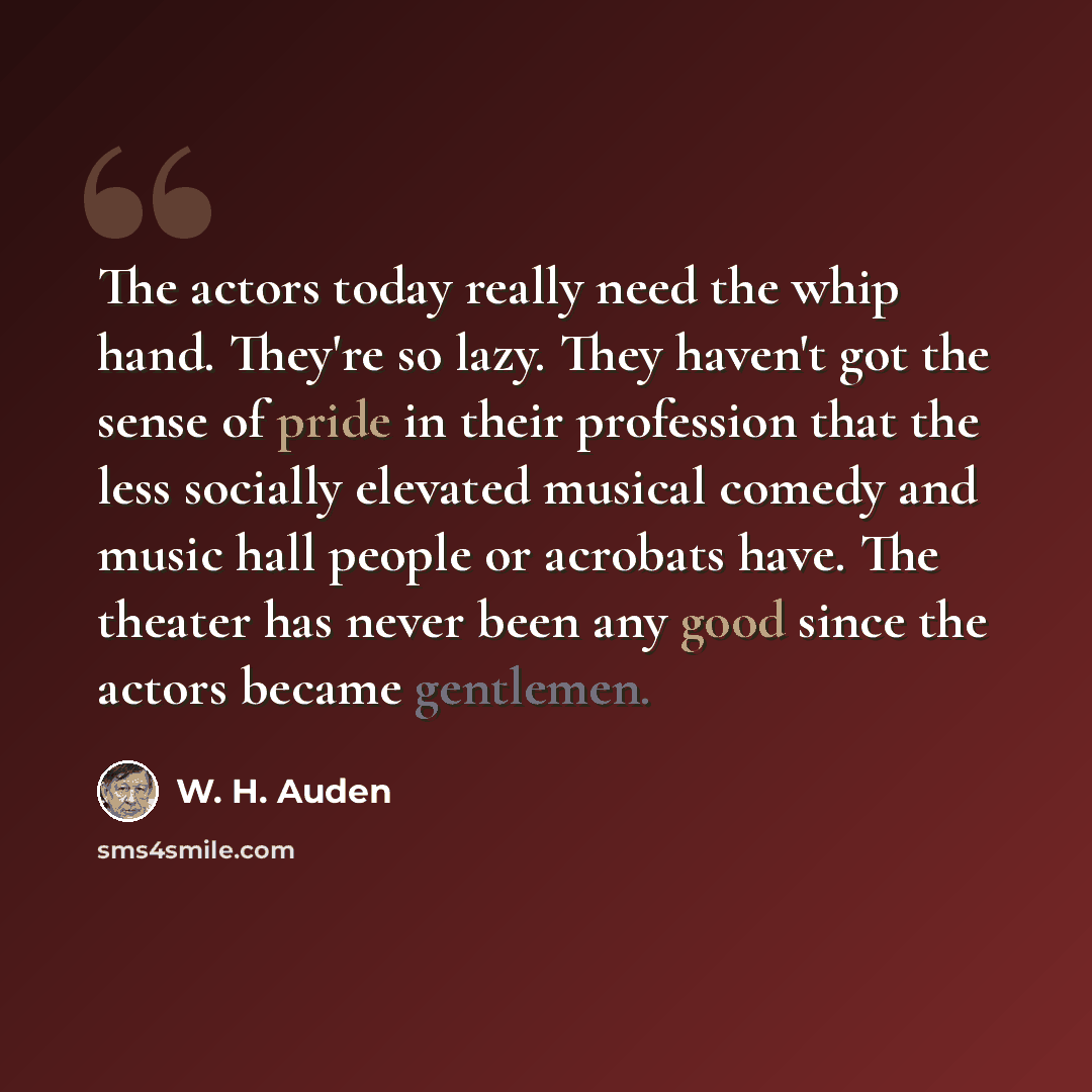“The actors today really need the whip hand. They're so lazy. They haven't got the sense of pride in their profession that the less socially elevated musical comedy and music hall people or acrobats have. The theater has never been any good since the actors became gentlemen.” quote by W. H. Auden