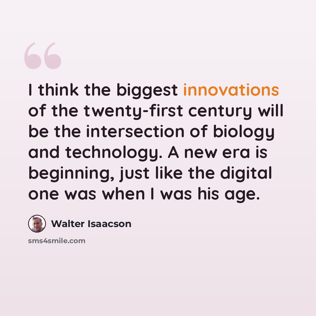 “I think the biggest innovations of the twenty-first century will be the intersection of biology and technology. A new era is beginning, just like the digital one was when I was his age.” quote by Walter Isaacson