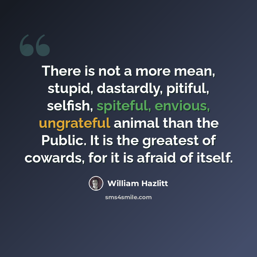 “There is not a more mean, stupid, dastardly, pitiful, selfish, spiteful, envious, ungrateful animal than the Public. It is the greatest of cowards, for it is afraid of itself.” quote by William Hazlitt