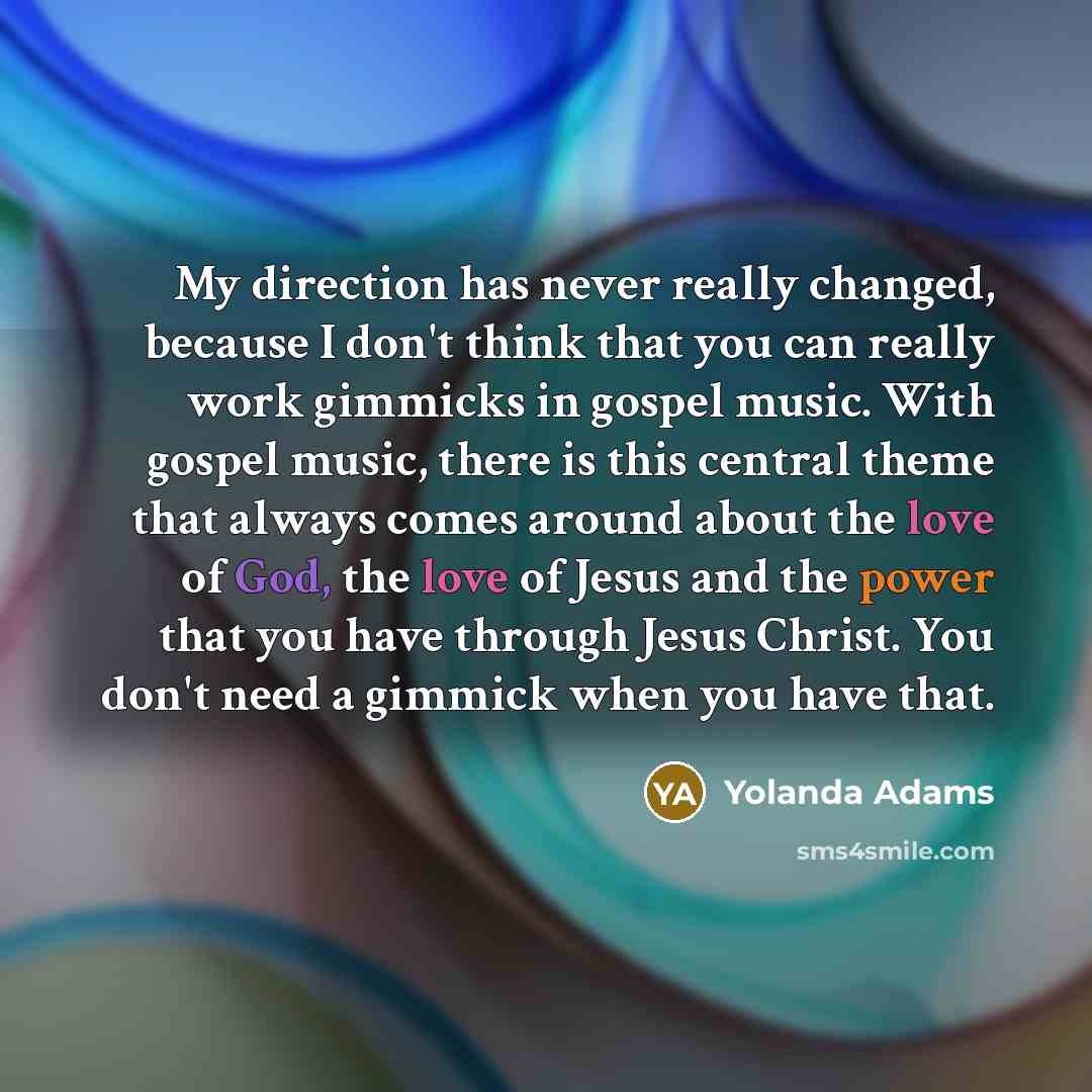 “My direction has never really changed, because I don't think that you can really work gimmicks in gospel music. With gospel music, there is this central theme that always comes around about the love of God, the love of Jesus and the power that you have through Jesus Christ. You don't need a…” quote by Yolanda Adams