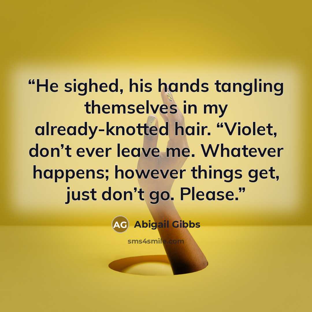 “He sighed, his hands tangling themselves in my already-knotted hair. “Violet, don’t ever leave me. Whatever happens; however things get, just don’t go. Please.” quote by Abigail Gibbs