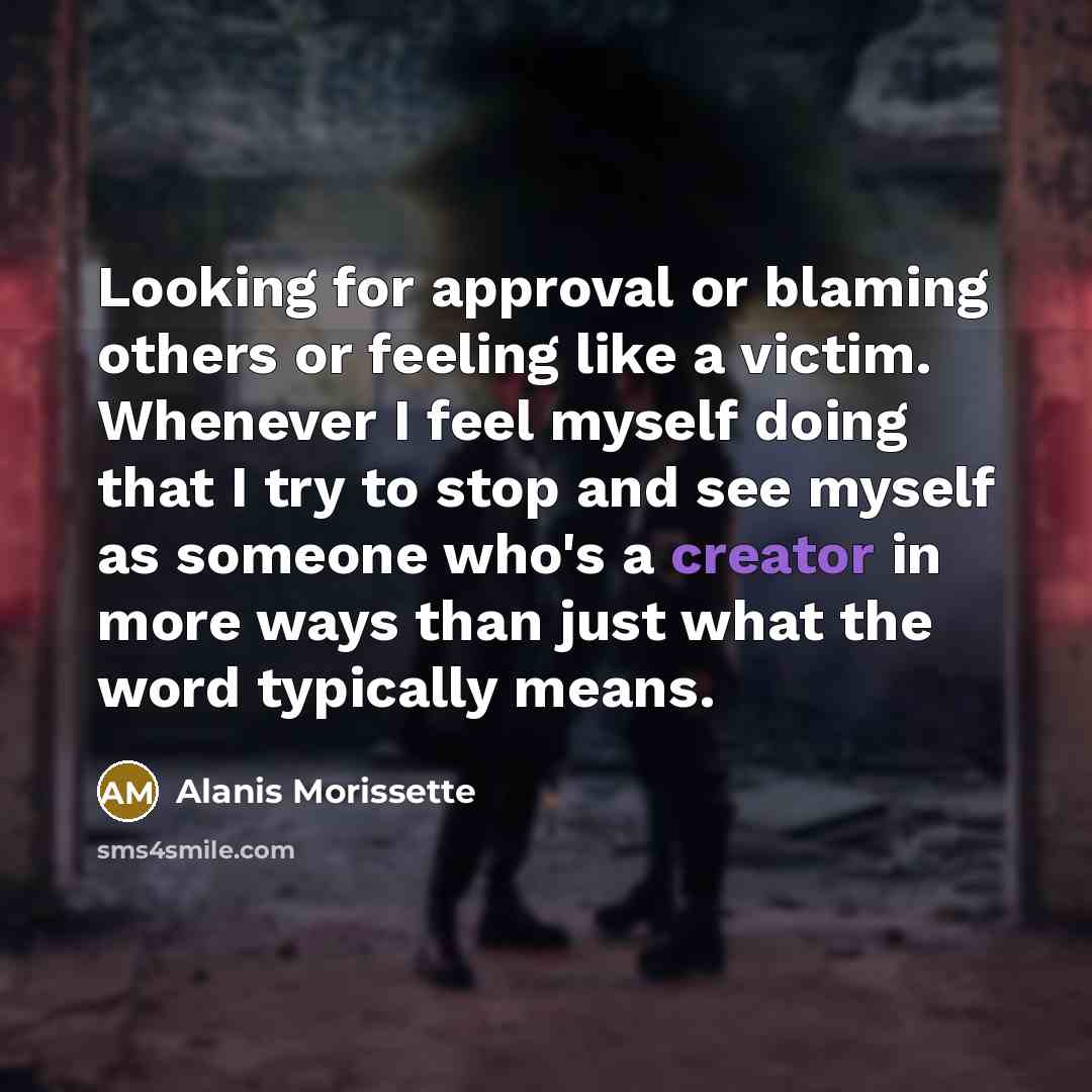 “Looking for approval or blaming others or feeling like a victim. Whenever I feel myself doing that I try to stop and see myself as someone who's a creator in more ways than just what the word typically means.” quote by Alanis Morissette