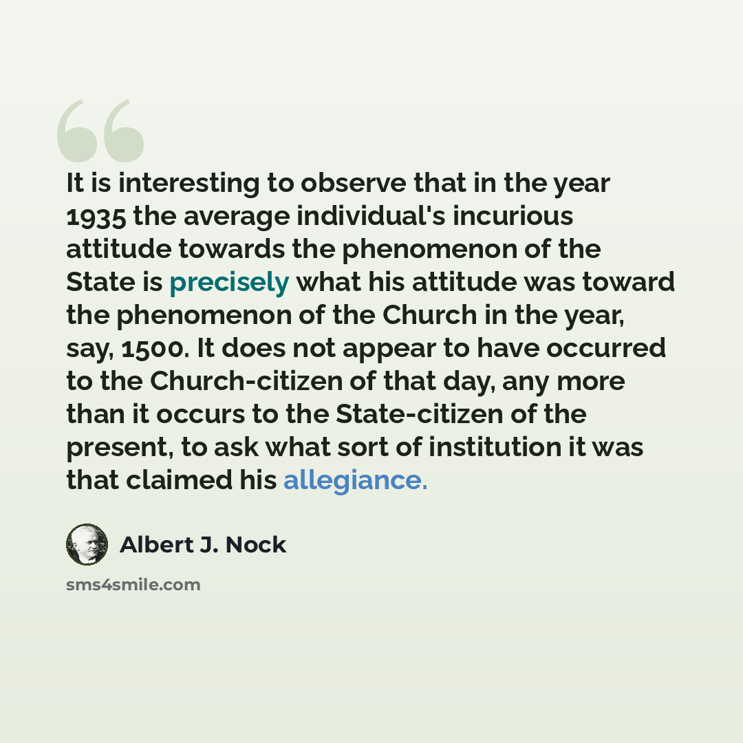 “It is interesting to observe that in the year 1935 the average individual's incurious attitude towards the phenomenon of the State is precisely what his attitude was toward the phenomenon of the Church in the year, say, 1500. It does not appear to have occurred to the Church-citizen of that day…” quote by Albert J. Nock