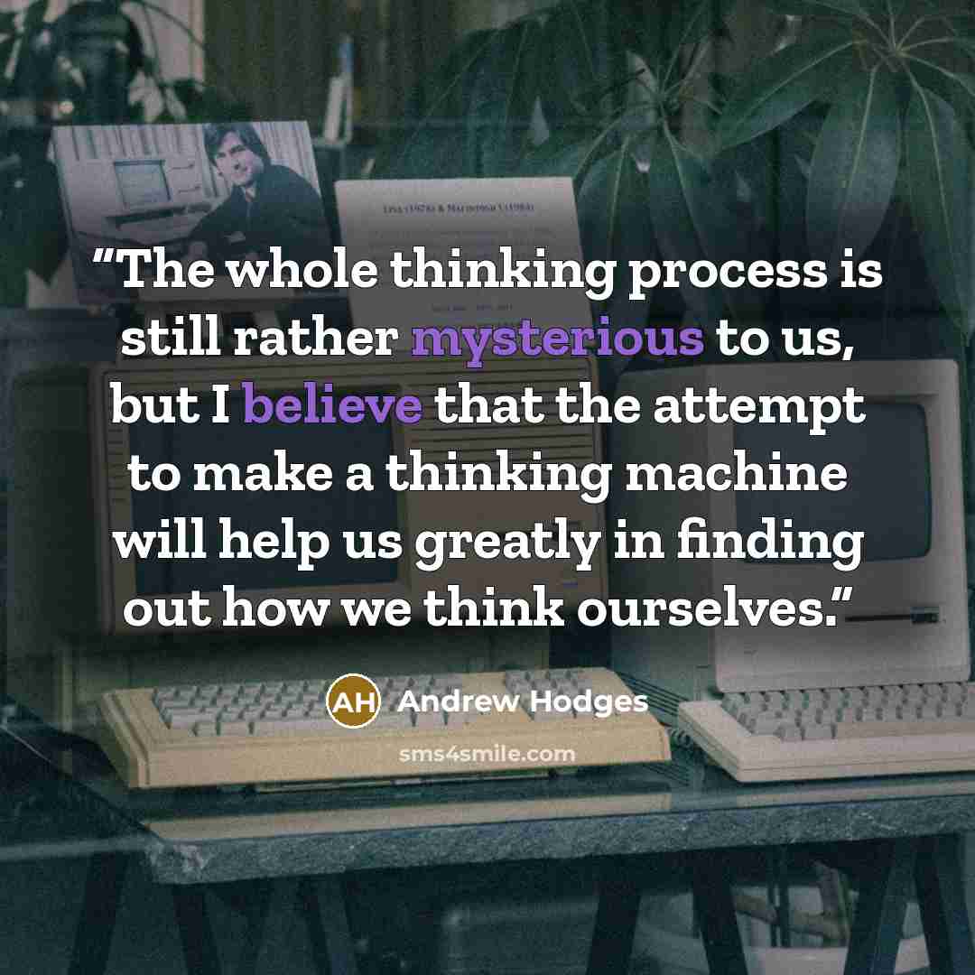 “The whole thinking process is still rather mysterious to us, but I believe that the attempt to make a thinking machine will help us greatly in finding out how we think ourselves.” quote by Andrew Hodges